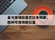 米兰体育在线下载-皇马客场较量巴拉多利德，胜利可保领跑位置的简单介绍